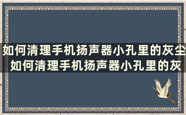 如何清理手机扬声器小孔里的灰尘 如何清理手机扬声器小孔里的灰尘视频